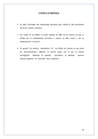 25
CONCLUSIONES
 Se pudo determinar una metodología adecuada para calcular la vida aproximada
útil de los motores eléctricos.
 Por medio de un análisis se puede anticipar las fallas de los motores así que es
debido dar el mantenimiento preventivo a esperar un daño mayor y dar un
mantenimiento correctivo.
 En general los motores monofásicos CA son fáciles de conocer ya que todos
los electrodomésticos utilizados en nuestro hogar, por lo que en nuestra
investigación hablamos de métodos preventivos, al optimizar nuestros
aparatos logramos un desarrollo muy competitivo
 
