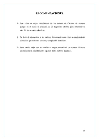 26
RECOMENDACIONES
 Que exista un mejor entendimiento de los sistemas de Circuitos de motores
porque en el radica la aplicación de un diagnostico efectivo para determinar la
vida útil de un motor eléctricos.
 Se debe de diagnosticar a los motores debidamente para evitar un mantenimiento
correctivo que sería más costoso y complicado de realizar.
 Sería mucho mejor que se estudiara a mayor profundidad los motores eléctricos
caseros para un entendimiento superior de los motores eléctricos.
 