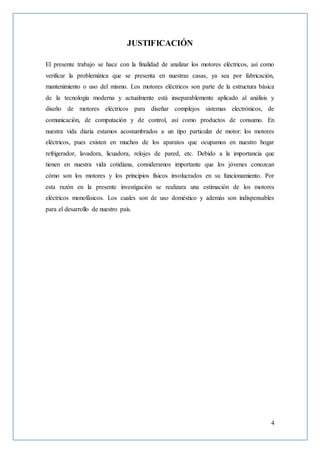 4
JUSTIFICACIÓN
El presente trabajo se hace con la finalidad de analizar los motores eléctricos, así como
verificar la problemática que se presenta en nuestras casas, ya sea por fabricación,
mantenimiento o uso del mismo. Los motores eléctricos son parte de la estructura básica
de la tecnología moderna y actualmente está inseparablemente aplicado al análisis y
diseño de motores eléctricos para diseñar complejos sistemas electrónicos, de
comunicación, de computación y de control, así como productos de consumo. En
nuestra vida diaria estamos acostumbrados a un tipo particular de motor: los motores
eléctricos, pues existen en muchos de los aparatos que ocupamos en nuestro hogar
refrigerador, lavadora, licuadora, relojes de pared, etc. Debido a la importancia que
tienen en nuestra vida cotidiana, consideramos importante que los jóvenes conozcan
cómo son los motores y los principios físicos involucrados en su funcionamiento. Por
esta razón en la presente investigación se realizara una estimación de los motores
eléctricos monofásicos. Los cuales son de uso doméstico y además son indispensables
para el desarrollo de nuestro país.
 