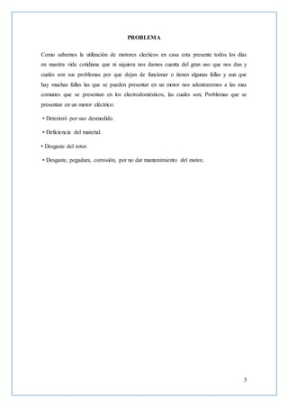 5
PROBLEMA
Como sabemos la utilización de motores electicos en casa esta presente todos los días
en nuestra vida cotidiana que ni siquiera nos damos cuenta del gran uso que nos dan y
cuales son sus problemas por que dejan de funcionar o tienen algunas fallas y aun que
hay muchas fallas las que se pueden presentar en un motor nos adentraremos a las mas
comunes que se presentan en los electrodomésticos, las cuales son; Problemas que se
presentan en un motor eléctrico:
• Deterioró por uso desmedido.
• Deficiencia del material.
• Desgaste del rotor.
• Desgaste, pegadura, corrosión, por no dar mantenimiento del motor.
 