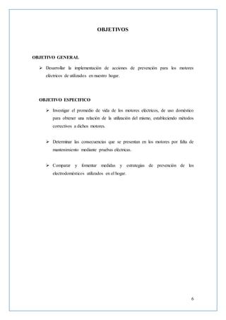 6
OBJETIVOS
OBJETIVO GENERAL
 Desarrollar la implementación de acciones de prevención para los motores
eléctricos de utilizados en nuestro hogar.
OBJETIVO ESPECIFICO
 Investigar el promedio de vida de los motores eléctricos, de uso doméstico
para obtener una relación de la utilización del mismo, estableciendo métodos
correctivos a dichos motores.
 Determinar las consecuencias que se presentan en los motores por falta de
mantenimiento mediante pruebas eléctricas.
 Comparar y fomentar medidas y estrategias de prevención de los
electrodomésticos utilizados en el hogar.
 