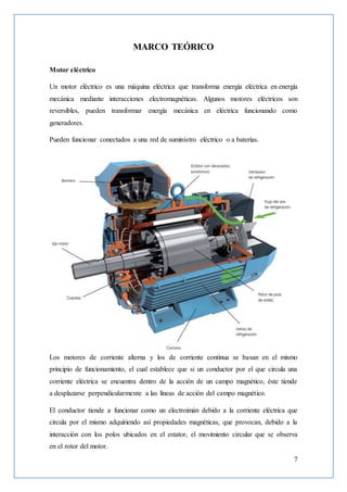 7
MARCO TEÓRICO
Motor eléctrico
Un motor eléctrico es una máquina eléctrica que transforma energía eléctrica en energía
mecánica mediante interacciones electromagnéticas. Algunos motores eléctricos son
reversibles, pueden transformar energía mecánica en eléctrica funcionando como
generadores.
Pueden funcionar conectados a una red de suministro eléctrico o a baterías.
Los motores de corriente alterna y los de corriente continua se basan en el mismo
principio de funcionamiento, el cual establece que si un conductor por el que circula una
corriente eléctrica se encuentra dentro de la acción de un campo magnético, éste tiende
a desplazarse perpendicularmente a las líneas de acción del campo magnético.
El conductor tiende a funcionar como un electroimán debido a la corriente eléctrica que
circula por el mismo adquiriendo así propiedades magnéticas, que provocan, debido a la
interacción con los polos ubicados en el estator, el movimiento circular que se observa
en el rotor del motor.
 
