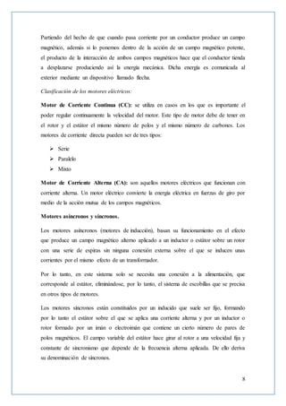 8
Partiendo del hecho de que cuando pasa corriente por un conductor produce un campo
magnético, además si lo ponemos dentro de la acción de un campo magnético potente,
el producto de la interacción de ambos campos magnéticos hace que el conductor tienda
a desplazarse produciendo así la energía mecánica. Dicha energía es comunicada al
exterior mediante un dispositivo llamado flecha.
Clasificación de los motores eléctricos:
Motor de Corriente Continua (CC): se utiliza en casos en los que es importante el
poder regular continuamente la velocidad del motor. Este tipo de motor debe de tener en
el rotor y el estátor el mismo número de polos y el mismo número de carbones. Los
motores de corriente directa pueden ser de tres tipos:
 Serie
 Paralelo
 Mixto
Motor de Corriente Alterna (CA): son aquellos motores eléctricos que funcionan con
corriente alterna. Un motor eléctrico convierte la energía eléctrica en fuerzas de giro por
medio de la acción mutua de los campos magnéticos.
Motores asíncronos y síncronos.
Los motores asíncronos (motores de inducción), basan su funcionamiento en el efecto
que produce un campo magnético alterno aplicado a un inductor o estátor sobre un rotor
con una serie de espiras sin ninguna conexión externa sobre el que se inducen unas
corrientes por el mismo efecto de un transformador.
Por lo tanto, en este sistema solo se necesita una conexión a la alimentación, que
corresponde al estátor, eliminándose, por lo tanto, el sistema de escobillas que se precisa
en otros tipos de motores.
Los motores síncronos están constituidos por un inducido que suele ser fijo, formando
por lo tanto el estátor sobre el que se aplica una corriente alterna y por un inductor o
rotor formado por un imán o electroimán que contiene un cierto número de pares de
polos magnéticos. El campo variable del estátor hace girar al rotor a una velocidad fija y
constante de sincronismo que depende de la frecuencia alterna aplicada. De ello deriva
su denominación de síncronos.
 