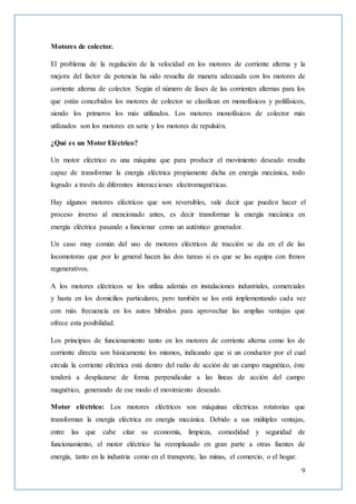 9
Motores de colector.
El problema de la regulación de la velocidad en los motores de corriente alterna y la
mejora del factor de potencia ha sido resuelta de manera adecuada con los motores de
corriente alterna de colector. Según el número de fases de las corrientes alternas para los
que están concebidos los motores de colector se clasifican en monofásicos y polifásicos,
siendo los primeros los más utilizados. Los motores monofásicos de colector más
utilizados son los motores en serie y los motores de repulsión.
¿Qué es un Motor Eléctrico?
Un motor eléctrico es una máquina que para producir el movimiento deseado resulta
capaz de transformar la energía eléctrica propiamente dicha en energía mecánica, todo
logrado a través de diferentes interacciones electromagnéticas.
Hay algunos motores eléctricos que son reversibles, vale decir que pueden hacer el
proceso inverso al mencionado antes, es decir transformar la energía mecánica en
energía eléctrica pasando a funcionar como un auténtico generador.
Un caso muy común del uso de motores eléctricos de tracción se da en el de las
locomotoras que por lo general hacen las dos tareas si es que se las equipa con frenos
regenerativos.
A los motores eléctricos se los utiliza además en instalaciones industriales, comerciales
y hasta en los domicilios particulares, pero también se los está implementando cada vez
con más frecuencia en los autos híbridos para aprovechar las amplias ventajas que
ofrece esta posibilidad.
Los principios de funcionamiento tanto en los motores de corriente alterna como los de
corriente directa son básicamente los mismos, indicando que si un conductor por el cual
circula la corriente eléctrica está dentro del radio de acción de un campo magnético, éste
tenderá a desplazarse de forma perpendicular a las líneas de acción del campo
magnético, generando de ese modo el movimiento deseado.
Motor eléctrico: Los motores eléctricos son máquinas eléctricas rotatorias que
transforman la energía eléctrica en energía mecánica. Debido a sus múltiples ventajas,
entre las que cabe citar su economía, limpieza, comodidad y seguridad de
funcionamiento, el motor eléctrico ha reemplazado en gran parte a otras fuentes de
energía, tanto en la industria como en el transporte, las minas, el comercio, o el hogar.
 