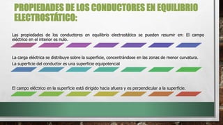 PROPIEDADES DE LOS CONDUCTORES EN EQUILIBRIO
ELECTROSTÁTICO:
Las propiedades de los conductores en equilibrio electrostático se pueden resumir en: El campo
eléctrico en el interior es nulo.
La carga eléctrica se distribuye sobre la superficie, concentrándose en las zonas de menor curvatura.
La superficie del conductor es una superficie equipotencial
El campo eléctrico en la superficie está dirigido hacia afuera y es perpendicular a la superficie.
 