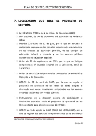 PLAN DE CENTRO: PROYECTO DE GESTIÓN

7. LEGISLACIÓN

QUE

RIGE

EL

PROYECTO

DE

GESTIÓN.

 Ley Orgánica 2/2006, de 2 de mayo, de Educación (LOE)
 Ley 17/2007, de 10 de diciembre, de Educación de Andalucía
(LEA)
 Decreto 328/2010, de 13 de julio, por el que se aprueba el
reglamento orgánico de las escuelas infantiles de segundo ciclo,
de los colegios de educación primaria, de los colegios de
educación

infantil

y

primaria

y

de

los

centros

públicos

específicos de educación especial.
 Orden de 22 de septiembre de 2003, por la que se delegan
competencias en diversos órganos de la Consejería. BOJA de
29/9/2003.
 Orden de 10-5-2006 conjunta de las Consejerías de Economía y
Hacienda y de Educación.
 ORDEN de 27 de abril de 2005, por la que se regula el
programa de gratuidad de los libros de texto dirigido al
alumnado que curse enseñanzas obligatorias en los centros
docentes sostenidos con fondos públicos.
 Instrucciones

de

la

dirección

general

de

participación

e

innovación educativa sobre el programa de gratuidad de los
libros de texto para el curso escolar 2010/2011)
 ORDEN de 3 de agosto de 2010 (BOJA del 10/08/2010), por la
que se regulan los servicios complementarios de la enseñanza
CEIP CIUDAD DE BELDA (CUEVAS DE SAN MARCOS)
Página 31

 