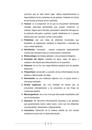 14
químicos que en este tienen lugar. Afecta específicamente la
disponibilidad de los nutrientes de las plantas, mediante el control
de las formas químicas de los nutrientes.
Textura: es la proporción en la que se encuentran distribuidas
variadas partículas elementales que pueden conformar un
sustrato. Según sea el tamaño, porosidad o absorción del agua en
la partícula del suelo o sustrato, puede clasificarse en 3 grupos
básicos que son: la arena, el limo y las arcillas.
Prebiótico: son una clase de alimentos funciónales que
benefician al organismos mediante el desarrollo o actividad de
una o varias bacterias.
Asimilación: incorporal nuevas sustancias especialmente
cuando sea necesaria para su conservación y desarrollo.
Biotecnología: tecnología aplicada a los procesos biológicos.
Humedad del abono: cantidad de agua, vapor de agua, o
cualquier otro líquido que esté presente en la superficie.
Cationes: es un ion con carga eléctrica positiva que ha perdido
electrones.
Fitosanitaria: prevención y curación de las enfermedades de las
plantas o relacionadas con ellas.
Aminoácido: es una molécula orgánica con un grupo amino y
otro grupo carboxilo.
Ácidos orgánicos: son una variedad de ácidos que se
encuentran principalmente y se concentran en las frutas de
numerosas plantas.
Microorganismo: es un ser vivo que solo puede visualizarse solo
con el microscopio.
Azúcares: Se denomina técnicamente azúcares a los glúcidos
que generalmente tienen sabor dulce, como son los diferentes
monosacáridos, disacáridos y oligosacáridos.
Lixiviación: Extracción de la materia soluble de una mezcla
mediante la acción de un disolvente líquido.
 