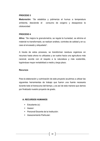 18
PROCESO 3
Maduración: “Se estabiliza y polimeriza el humus a temperatura
ambiente, desciende el consumo de oxígeno y desaparece la
citotoxicidad
PROCESO 4
Afino: “Se mejora la granulometría, se regula la humedad, se elimina el
material no transformado, se realizan análisis, controles de calidad y en su
caso el envasado y etiquetado”.
A través de estos procesos, se transforman residuos orgánicos en
recursos hasta ahora no utilizados y se vuelve hacia una agricultura más
racional, acorde con el respeto a la naturaleza y más sostenible,
lográndose mayor rentabilidad a medio y largo plazo.
Recursos
Para la elaboración y culminación de este proyecto acudimos a utilizar las
siguientes herramientas de trabajo que fueron una fuente necesaria
durante todo el transcurso del tiempo, y es así de esta manera que damos
por finalizado nuestro proyecto de grado.
A. RECURSOS HUMANOS
 Estudiante (s):
 Asesor:
 Personal Docente de la Institución:
 Asesoramiento Particular:
 