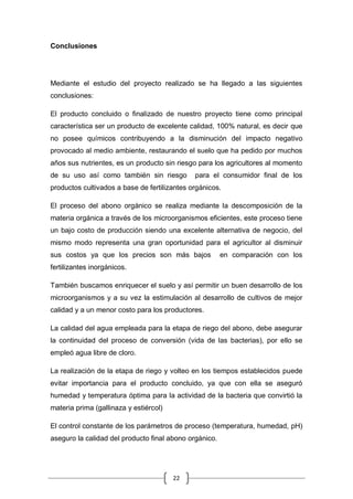 22
Conclusiones
Mediante el estudio del proyecto realizado se ha llegado a las siguientes
conclusiones:
El producto concluido o finalizado de nuestro proyecto tiene como principal
característica ser un producto de excelente calidad, 100% natural, es decir que
no posee químicos contribuyendo a la disminución del impacto negativo
provocado al medio ambiente, restaurando el suelo que ha pedido por muchos
años sus nutrientes, es un producto sin riesgo para los agricultores al momento
de su uso así como también sin riesgo para el consumidor final de los
productos cultivados a base de fertilizantes orgánicos.
El proceso del abono orgánico se realiza mediante la descomposición de la
materia orgánica a través de los microorganismos eficientes, este proceso tiene
un bajo costo de producción siendo una excelente alternativa de negocio, del
mismo modo representa una gran oportunidad para el agricultor al disminuir
sus costos ya que los precios son más bajos en comparación con los
fertilizantes inorgánicos.
También buscamos enriquecer el suelo y así permitir un buen desarrollo de los
microorganismos y a su vez la estimulación al desarrollo de cultivos de mejor
calidad y a un menor costo para los productores.
La calidad del agua empleada para la etapa de riego del abono, debe asegurar
la continuidad del proceso de conversión (vida de las bacterias), por ello se
empleó agua libre de cloro.
La realización de la etapa de riego y volteo en los tiempos establecidos puede
evitar importancia para el producto concluido, ya que con ella se aseguró
humedad y temperatura óptima para la actividad de la bacteria que convirtió la
materia prima (gallinaza y estiércol)
El control constante de los parámetros de proceso (temperatura, humedad, pH)
aseguro la calidad del producto final abono orgánico.
 