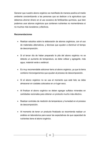 23
Generar que nuestro abono orgánico se manifieste de manera positiva al medio
ambiente concientizando a las personas que se dedican a la agricultura que
debemos ahorrar dinero en el uso excesivo de fertilizantes químicos, que bien
podemos usar abonos orgánicos que contienen nutrientes no momentáneos si
no muchos más duraderos y efectivos.
Recomendaciones
 Realizar estudios sobre la elaboración de abonos orgánicos, con el uso
de materiales alternativos, y técnicas que ayuden a disminuir el tiempo
de descomposición.
 Si al tercer día de haber preparado la pila del abono orgánico no se
detecta un aumento de temperatura, se debe voltear y agregarle, más
agua, material verde o estiércol.
 Es muy recomendable adicionar tierra al abono orgánico, ya que la tierra
contiene microorganismos que ayudan al proceso de descomposición.
 Si el abono orgánico no se usa al momento que esté listo se debe
almacenar en costales colocados en un lugar seco.
 Al finalizar el abono orgánico se deben agregar sulfatos minerales en
cantidades racionales para obtener un producto mucho más efectivo.
 Realizar controles de medición de temperatura y humedad en el proceso
de descomposición.
 Al momento de tener un producto finalizado se recomienda realizar un
análisis en laboratorios para sacar las expectativas de que capacidad de
nutrientes tiene el abono orgánico.
 