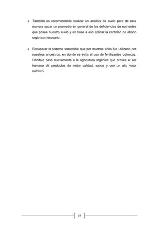 24
 También es recomendable realizar un análisis de suelo para de esta
manera sacar un promedio en general de las deficiencias de nutrientes
que posee nuestro suelo y en base a eso aplicar la cantidad de abono
orgánico necesario.
 Recuperar el sistema sostenible que por muchos años fue utilizado por
nuestros ancestros, en donde se evita el uso de fertilizantes químicos.
Dándole pasó nuevamente a la agricultura orgánica que provee al ser
humano de productos de mejor calidad, sanos y con un alto valor
nutritivo.
 