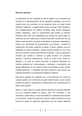 3
Resumen ejecutivo
La elaboración de dos toneladas de abono orgánico es un proyecto que
se basa en la descomposición de los siguientes materiales, que son la
materia prima que provienen de los desechos tanto de origen animal
(Estiércol, Gallinaza) y vegetal (Café, Cacao, Lechuga, Tamo, Mantillo) y
una complementación de sulfatos minerales como (Calcio, Nitrógeno,
Potasio, Magnesio) como un requerimiento para brindar un producto
finalizado para cubrir las necesidades que carecen los suelos bajos en
nutrientes que son vitales para el óptimo desarrollo y producción de una
planta, aquel producto se puede comercializar a personas empeñadas a
mejorar sus condiciones de productividad y que deseen mantener la
preservación del medio ambiente al utilizar el abono orgánico que son
amigables al impacto ambiental, nuestro proyecto también es una nueva
forma de empeñar nuevos conocimientos al generar nuevos productos al
mercado que aporten a disminuir el gasto excesivo de productos
químicos, buscamos influenciarnos hacia un nuevo futuro donde se
apliquen y se usen de manera frecuente, el producto elaborado por
nosotros pretende ser comercializado y distribuido a agricultores que
tengan deficiencias en sus cultivos donde se demostrara la gran utilidad
ventajas beneficios y resultados del abono siendo de esta manera que
nosotros aportamos a una agricultura biológica e orgánica.
Este abono orgánico fue realizado con un financiamiento con ayuda de
nuestros padres con la intención de poder haber llevado a cabo nuestro
proyecto de grado y capacitarnos e influenciarnos con conocimientos en
base a este proyecto.
Obtuvo un gran éxito en la parte práctica logramos el producto deseado
con una excelente calidad, en textura, color, PH, nutrientes, y vida
microbiana, aparte obtuvo un peso favorable en condiciones para lanzarlo
a un mercado, donde nos atrevimos a ofrecer nuestro producto en la cual
tuvimos la ayuda de ingenieros agrónomos que de manera relevante
 