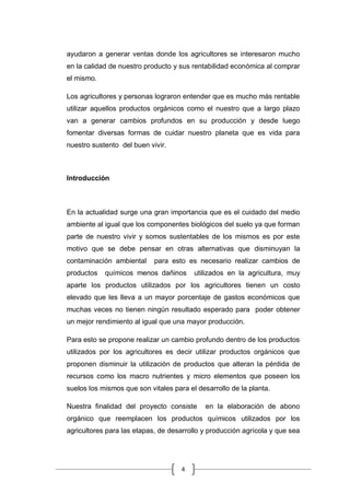 4
ayudaron a generar ventas donde los agricultores se interesaron mucho
en la calidad de nuestro producto y sus rentabilidad económica al comprar
el mismo.
Los agricultores y personas lograron entender que es mucho más rentable
utilizar aquellos productos orgánicos como el nuestro que a largo plazo
van a generar cambios profundos en su producción y desde luego
fomentar diversas formas de cuidar nuestro planeta que es vida para
nuestro sustento del buen vivir.
Introducción
En la actualidad surge una gran importancia que es el cuidado del medio
ambiente al igual que los componentes biológicos del suelo ya que forman
parte de nuestro vivir y somos sustentables de los mismos es por este
motivo que se debe pensar en otras alternativas que disminuyan la
contaminación ambiental para esto es necesario realizar cambios de
productos químicos menos dañinos utilizados en la agricultura, muy
aparte los productos utilizados por los agricultores tienen un costo
elevado que les lleva a un mayor porcentaje de gastos económicos que
muchas veces no tienen ningún resultado esperado para poder obtener
un mejor rendimiento al igual que una mayor producción.
Para esto se propone realizar un cambio profundo dentro de los productos
utilizados por los agricultores es decir utilizar productos orgánicos que
proponen disminuir la utilización de productos que alteran la pérdida de
recursos como los macro nutrientes y micro elementos que poseen los
suelos los mismos que son vitales para el desarrollo de la planta.
Nuestra finalidad del proyecto consiste en la elaboración de abono
orgánico que reemplacen los productos químicos utilizados por los
agricultores para las etapas, de desarrollo y producción agrícola y que sea
 