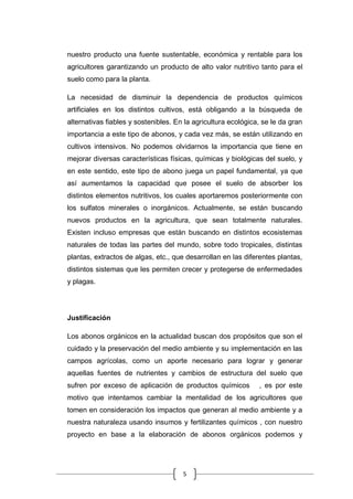 5
nuestro producto una fuente sustentable, económica y rentable para los
agricultores garantizando un producto de alto valor nutritivo tanto para el
suelo como para la planta.
La necesidad de disminuir la dependencia de productos químicos
artificiales en los distintos cultivos, está obligando a la búsqueda de
alternativas fiables y sostenibles. En la agricultura ecológica, se le da gran
importancia a este tipo de abonos, y cada vez más, se están utilizando en
cultivos intensivos. No podemos olvidarnos la importancia que tiene en
mejorar diversas características físicas, químicas y biológicas del suelo, y
en este sentido, este tipo de abono juega un papel fundamental, ya que
así aumentamos la capacidad que posee el suelo de absorber los
distintos elementos nutritivos, los cuales aportaremos posteriormente con
los sulfatos minerales o inorgánicos. Actualmente, se están buscando
nuevos productos en la agricultura, que sean totalmente naturales.
Existen incluso empresas que están buscando en distintos ecosistemas
naturales de todas las partes del mundo, sobre todo tropicales, distintas
plantas, extractos de algas, etc., que desarrollan en las diferentes plantas,
distintos sistemas que les permiten crecer y protegerse de enfermedades
y plagas.
Justificación
Los abonos orgánicos en la actualidad buscan dos propósitos que son el
cuidado y la preservación del medio ambiente y su implementación en las
campos agrícolas, como un aporte necesario para lograr y generar
aquellas fuentes de nutrientes y cambios de estructura del suelo que
sufren por exceso de aplicación de productos químicos , es por este
motivo que intentamos cambiar la mentalidad de los agricultores que
tomen en consideración los impactos que generan al medio ambiente y a
nuestra naturaleza usando insumos y fertilizantes químicos , con nuestro
proyecto en base a la elaboración de abonos orgánicos podemos y
 