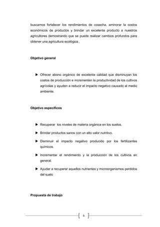 6
buscamos fortalecer los rendimientos de cosecha, aminorar la costos
económicos de productos y brindar un excelente producto a nuestros
agricultores demostrando que se puede realizar cambios profundos para
obtener una agricultura ecológica .
Objetivo general
 Ofrecer abono orgánico de excelente calidad que disminuyan los
costos de producción e incrementen la productividad de los cultivos
agrícolas y ayuden a reducir el impacto negativo causado al medio
ambiente.
Objetivo específicos
 Recuperar los niveles de materia orgánica en los suelos.
 Brindar productos sanos con un alto valor nutritivo.
 Disminuir el impacto negativo producido por los fertilizantes
químicos.
 Incrementar el rendimiento y la producción de los cultivos en
general.
 Ayudar a recuperar aquellos nutrientes y microorganismos perdidos
del suelo
Propuesta de trabajo
 