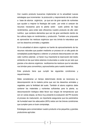 7
Con nuestro producto buscamos implementar en la actualidad nuevas
estrategias que incrementen la producción y mejoramiento de los cultivos
a base de abonos orgánicos, ya que son de gran aporte de nutrientes
que ayudan a mejorar la fisiología del suelo por ende si carecen de
recursos necesarios para la planta serán suelo pobres de bajo
rendimientos, para evitar esto ofrecemos nuestro producto de alto valor
nutritivo que contiene elementos que son de gran asimilación dentro de
los cultivos bajos en rendimientos y producción. También una propuesta
es aprovechar los residuos orgánicos que nos brinda la naturaleza que
son los desechos animales y vegetales
En la actualidad el abono orgánico es fuente de aprovechamiento de los
recursos naturales que pueden mediante un proceso sin un alto grado de
complejidad puede llegarse a obtener un producto descompuesto con alto
valor nutritivo además un factor muy importante la reservación del medio
ambiente en las que todos estamos involucrados a cuidar es por esto que
gracias a los abonos orgánicos reutilizamos los residuos que la naturales
nos brindan para convertirlos y aprovecharlos para nuestro beneficio.
Este producto tiene que cumplir las siguientes condiciones y
requerimientos:
Debe considerarse un tiempo determinado donde se reconozca su
descomposición de la materia prima que son los desechos animales y
vegetales para la fertilidad del suelo. También el abono orgánico debe
contener los materiales y nutrientes suficientes para la planta, su
descomposición biológica debe llevar sus rangos de temperaturas que
son en varias etapas, se lleva muy presente la evaluación del PH durante
el proceso de maduración, es importante asegurarse que los parámetros
de humedad sean los adecuados (60%) estos son las breves condiciones
que cumplen para un buen compostaje.
Estrategias para comercializar nuestro producto a los pequeños y grandes
productores agrícolas:
 