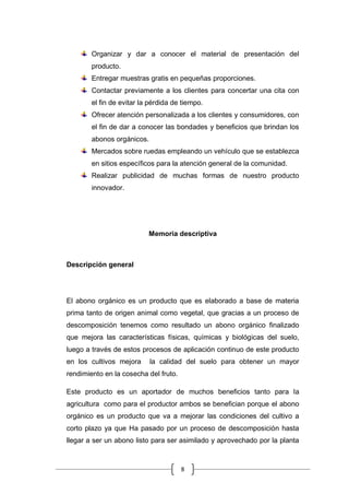8
Organizar y dar a conocer el material de presentación del
producto.
Entregar muestras gratis en pequeñas proporciones.
Contactar previamente a los clientes para concertar una cita con
el fin de evitar la pérdida de tiempo.
Ofrecer atención personalizada a los clientes y consumidores, con
el fin de dar a conocer las bondades y beneficios que brindan los
abonos orgánicos.
Mercados sobre ruedas empleando un vehículo que se establezca
en sitios específicos para la atención general de la comunidad.
Realizar publicidad de muchas formas de nuestro producto
innovador.
Memoria descriptiva
Descripción general
El abono orgánico es un producto que es elaborado a base de materia
prima tanto de origen animal como vegetal, que gracias a un proceso de
descomposición tenemos como resultado un abono orgánico finalizado
que mejora las características físicas, químicas y biológicas del suelo,
luego a través de estos procesos de aplicación continuo de este producto
en los cultivos mejora la calidad del suelo para obtener un mayor
rendimiento en la cosecha del fruto.
Este producto es un aportador de muchos beneficios tanto para la
agricultura como para el productor ambos se benefician porque el abono
orgánico es un producto que va a mejorar las condiciones del cultivo a
corto plazo ya que Ha pasado por un proceso de descomposición hasta
llegar a ser un abono listo para ser asimilado y aprovechado por la planta
 