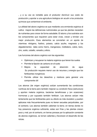 9
, y a su vez es rentable para el productor disminuir sus costo de
producción y aportar a una agricultura biológica sin acudir a los productos
químicos que contaminan el ambiente.
La utilidad del abono orgánico es que mediante una enmienda orgánica al
cultivo mejore las deficiencias nutricionales ya que las plantas necesitan
de nutrientes para crecer de forma saludable. El abono y los sustratos son
los componentes que requieren para estar vivas, crecer y brindar una
mejor producción. Esos elementos se convierten en un aporte de
vitaminas nitrógeno, fosforo, potasio, calcio azufre, magnesio y los
oligoelementos tales como hierro, manganeso, molibdeno, cobre, boro,
zinc, sodio, cobalto, vanadio y silicio.
Las funciones del abono orgánico son las siguientes:
 Optimizan y recuperan la materia orgánica que tienen los suelos
 Permite la fijación de carbono en el suelo
 Mejora la capacidad de absorción de agua
Su producción requiere menor uso de recursos y energía que los
fertilizantes inorgánicos
 Permite utilizar los desechos y residuos para generar una
componente útil
Los abonos (de origen orgánico) actúan aumentando las condiciones
nutritivas de la tierra pero también mejoran su condición física (estructura)
y aportan materia orgánica, bacterias beneficiosas y (en ocasiones)
hormonas y por supuesto también fertilizan. Los abonos actúan más
lentamente que los fertilizantes pero su efecto es más duradero y pueden
aplicarse más frecuentemente pues no tienen secuelas perjudiciales, por
el contrario. Los abonos también calientan la tierra; en tierras donde no
hay presencia orgánica suficiente, estas son frías y las plantas crecen
poco y mal; por el contrario, en tierras porosas por la aplicación constante
de abonos orgánicos, se tornan calientes y favorecen el desarrollo de las
raíces.
 