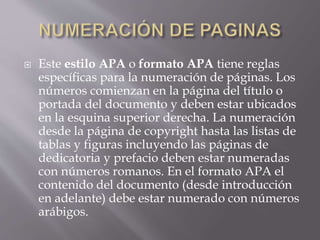  Este estilo APA o formato APA tiene reglas
específicas para la numeración de páginas. Los
números comienzan en la página del título o
portada del documento y deben estar ubicados
en la esquina superior derecha. La numeración
desde la página de copyright hasta las listas de
tablas y figuras incluyendo las páginas de
dedicatoria y prefacio deben estar numeradas
con números romanos. En el formato APA el
contenido del documento (desde introducción
en adelante) debe estar numerado con números
arábigos.
 