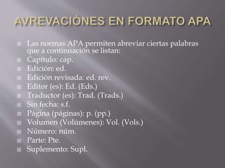  Las normas APA permiten abreviar ciertas palabras
que a continuación se listan:
 Capítulo: cap.
 Edición: ed.
 Edición revisada: ed. rev.
 Editor (es): Ed. (Eds.)
 Traductor (es): Trad. (Trads.)
 Sin fecha: s.f.
 Página (páginas): p. (pp.)
 Volumen (Volúmenes): Vol. (Vols.)
 Número: núm.
 Parte: Pte.
 Suplemento: Supl.
 