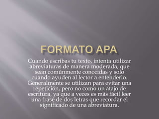 Cuando escribas tu texto, intenta utilizar
abreviaturas de manera moderada, que
sean comúnmente conocidas y solo
cuando ayuden al lector a entenderlo.
Generalmente se utilizan para evitar una
repetición, pero no como un atajo de
escritura, ya que a veces es más fácil leer
una frase de dos letras que recordar el
significado de una abreviatura.
 