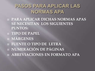  PARA APLICAR DICHAS NORMAS APAS
SE NECESITAN LOS SIGUIENTES
PUNTOS:
 TIPO DE PAPEL
 MÁRGENES
 FUENTE O TIPO DE LETRA
 NUMERACIÓN DE PÁGINAS
 ABREVIACIONES EN FORMATO APA
 