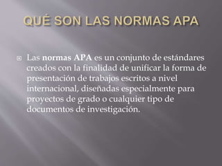  Las normas APA es un conjunto de estándares
creados con la finalidad de unificar la forma de
presentación de trabajos escritos a nivel
internacional, diseñadas especialmente para
proyectos de grado o cualquier tipo de
documentos de investigación.
 