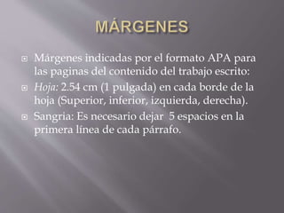  Márgenes indicadas por el formato APA para
las paginas del contenido del trabajo escrito:
 Hoja: 2.54 cm (1 pulgada) en cada borde de la
hoja (Superior, inferior, izquierda, derecha).
 Sangria: Es necesario dejar 5 espacios en la
primera línea de cada párrafo.
 