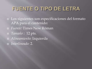  Los siguientes son especificaciones del formato
APA para el contenido:
 Fuente: Times New Róman
 Tamaño : 12 pts.
 Alineamiento: Izquierda
 Interlineado: 2.
 
