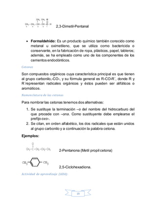 19
2,3-Dimetil-Pentanal
 Formaldehído: Es un producto químico también conocido como
metanal u oximetileno, que se utiliza como bactericida o
conservante, en la fabricación de ropa, plásticos, papel, tableros;
además, se ha empleado como uno de los componentes de los
cementos endodónticos.
Cetonas
Son compuestos orgánicos cuya característica principal es que tienen
al grupo carbonilo,-CO-, y su fórmula general es R-CO-R´, donde R y
R´representan radicales orgánicos y éstos pueden ser alifáticos o
aromáticos.
Nomenclatura de las cetonas
Para nombrar las cetonas tenemos dos alternativas:
1. Se sustituye la terminación –o del nombre del hidrocarburo del
que procede con –ona. Como sustituyente debe emplearse el
prefijo oxo-.
2. Se citan, en orden alfabético, los dos radicales que están unidos
al grupo carbonilo y a continuación la palabra cetona.
Ejemplos:
2-Pentanona (Metil propil cetona)
2,5-Ciclohexadiona.
Actividad de aprendizaje (ADA):
 