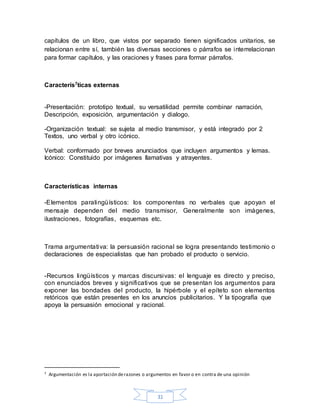 31
capítulos de un libro, que vistos por separado tienen significados unitarios, se
relacionan entre sí, también las diversas secciones o párrafos se interrelacionan
para formar capítulos, y las oraciones y frases para formar párrafos.
Caracterís7ticas externas
-Presentación: prototipo textual, su versatilidad permite combinar narración,
Descripción, exposición, argumentación y dialogo.
-Organización textual: se sujeta al medio transmisor, y está integrado por 2
Textos, uno verbal y otro icónico.
Verbal: conformado por breves anunciados que incluyen argumentos y lemas.
Icónico: Constituido por imágenes llamativas y atrayentes.
Características internas
-Elementos paralingüísticos: los componentes no verbales que apoyan el
mensaje dependen del medio transmisor, Generalmente son imágenes,
ilustraciones, fotografías, esquemas etc.
Trama argumentativa: la persuasión racional se logra presentando testimonio o
declaraciones de especialistas que han probado el producto o servicio.
-Recursos lingüísticos y marcas discursivas: el lenguaje es directo y preciso,
con enunciados breves y significativos que se presentan los argumentos para
exponer las bondades del producto, la hipérbole y el epíteto son elementos
retóricos que están presentes en los anuncios publicitarios. Y la tipografía que
apoya la persuasión emocional y racional.
7 Argumentación es la aportación derazones o argumentos en favor o en contra de una opinión
 