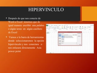 HIPERVINCULO
• Después de que nos conecte de
Word a Excel tenemos que de
igual manera escribir una palabra
o algún texto en algún casillero
de Excel
• Vamos a la barra de herramientas
donde seleccionaremos la opción
hipervínculo y nos conectara o
nos enlazara directamente Asia
power point
 