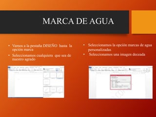 MARCA DE AGUA
• Vamos a la pestaña DISEÑO hasta la
opción marca
• Seleccionamos cualquiera que sea de
nuestro agrado
• Seleccionamos la opción marcas de agua
personalizadas
• Seleccionamos una imagen deceada
 