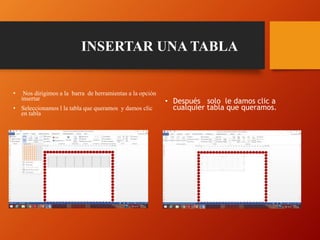 INSERTAR UNA TABLA
• Nos dirigimos a la barra de herramientas a la opción
insertar
• Seleccionamos l la tabla que queramos y damos clic
en tabla
• Después solo le damos clic a
cualquier tabla que queramos.
 