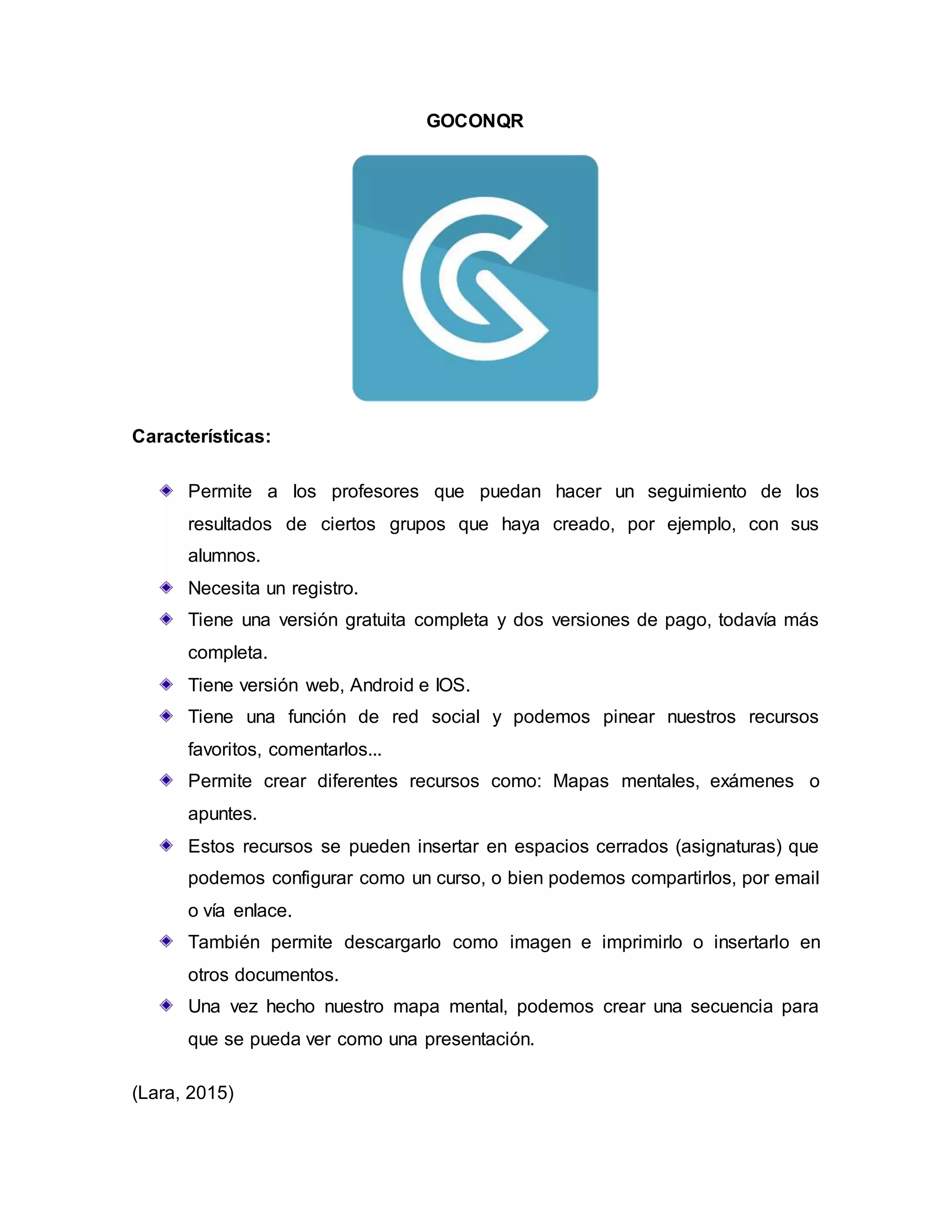 GOCONQR
Características:
Permite a los profesores que puedan hacer un seguimiento de los
resultados de ciertos grupos que haya creado, por ejemplo, con sus
alumnos.
Necesita un registro.
Tiene una versión gratuita completa y dos versiones de pago, todavía más
completa.
Tiene versión web, Android e IOS.
Tiene una función de red social y podemos pinear nuestros recursos
favoritos, comentarlos...
Permite crear diferentes recursos como: Mapas mentales, exámenes o
apuntes.
Estos recursos se pueden insertar en espacios cerrados (asignaturas) que
podemos configurar como un curso, o bien podemos compartirlos, por email
o vía enlace.
También permite descargarlo como imagen e imprimirlo o insertarlo en
otros documentos.
Una vez hecho nuestro mapa mental, podemos crear una secuencia para
que se pueda ver como una presentación.
(Lara, 2015)
 