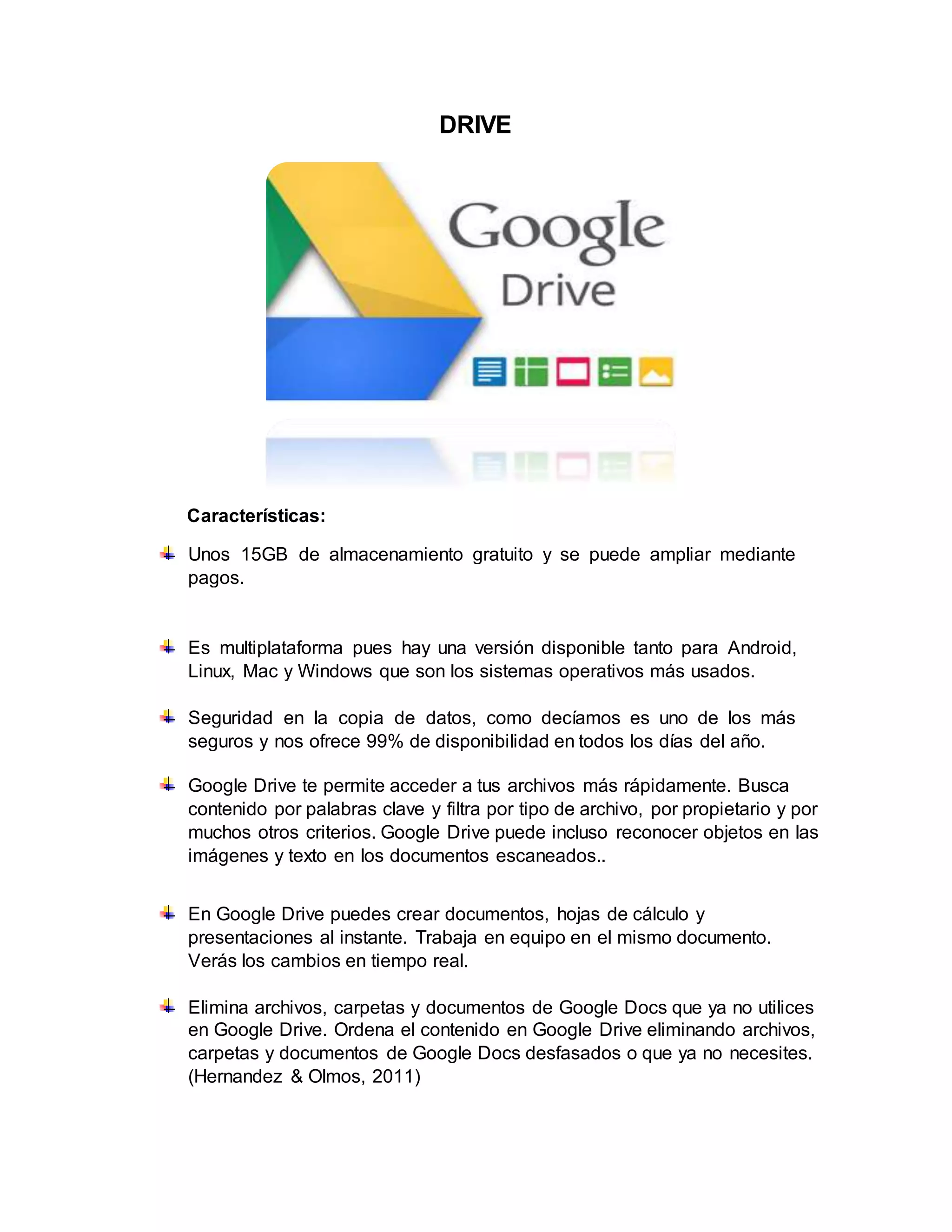 DRIVE
Características:
Unos 15GB de almacenamiento gratuito y se puede ampliar mediante
pagos.
Es multiplataforma pues hay una versión disponible tanto para Android,
Linux, Mac y Windows que son los sistemas operativos más usados.
Seguridad en la copia de datos, como decíamos es uno de los más
seguros y nos ofrece 99% de disponibilidad en todos los días del año.
Google Drive te permite acceder a tus archivos más rápidamente. Busca
contenido por palabras clave y filtra por tipo de archivo, por propietario y por
muchos otros criterios. Google Drive puede incluso reconocer objetos en las
imágenes y texto en los documentos escaneados..
En Google Drive puedes crear documentos, hojas de cálculo y
presentaciones al instante. Trabaja en equipo en el mismo documento.
Verás los cambios en tiempo real.
Elimina archivos, carpetas y documentos de Google Docs que ya no utilices
en Google Drive. Ordena el contenido en Google Drive eliminando archivos,
carpetas y documentos de Google Docs desfasados o que ya no necesites.
(Hernandez & Olmos, 2011)
 