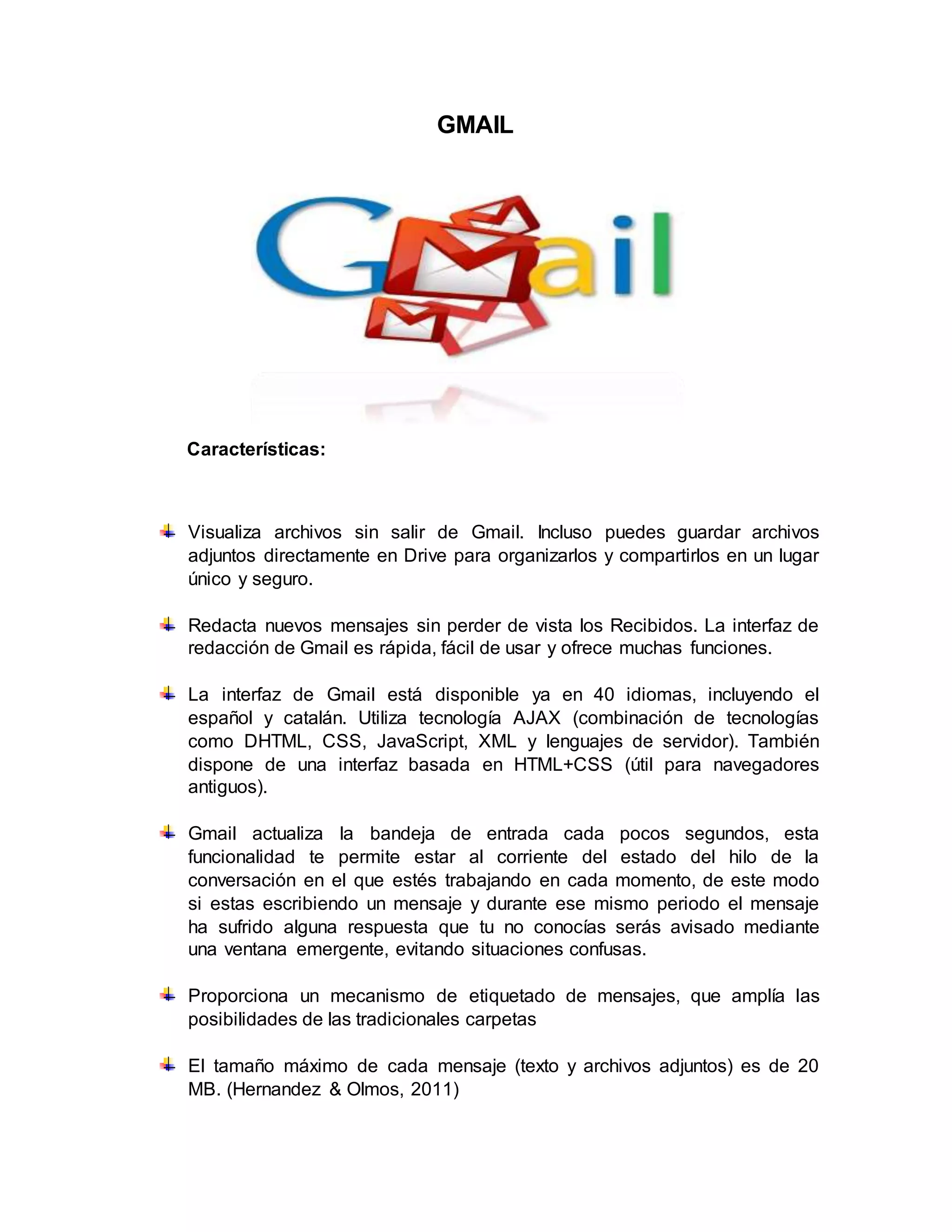 GMAIL
Características:
Visualiza archivos sin salir de Gmail. Incluso puedes guardar archivos
adjuntos directamente en Drive para organizarlos y compartirlos en un lugar
único y seguro.
Redacta nuevos mensajes sin perder de vista los Recibidos. La interfaz de
redacción de Gmail es rápida, fácil de usar y ofrece muchas funciones.
La interfaz de Gmail está disponible ya en 40 idiomas, incluyendo el
español y catalán. Utiliza tecnología AJAX (combinación de tecnologías
como DHTML, CSS, JavaScript, XML y lenguajes de servidor). También
dispone de una interfaz basada en HTML+CSS (útil para navegadores
antiguos).
Gmail actualiza la bandeja de entrada cada pocos segundos, esta
funcionalidad te permite estar al corriente del estado del hilo de la
conversación en el que estés trabajando en cada momento, de este modo
si estas escribiendo un mensaje y durante ese mismo periodo el mensaje
ha sufrido alguna respuesta que tu no conocías serás avisado mediante
una ventana emergente, evitando situaciones confusas.
Proporciona un mecanismo de etiquetado de mensajes, que amplía las
posibilidades de las tradicionales carpetas
El tamaño máximo de cada mensaje (texto y archivos adjuntos) es de 20
MB. (Hernandez & Olmos, 2011)
 