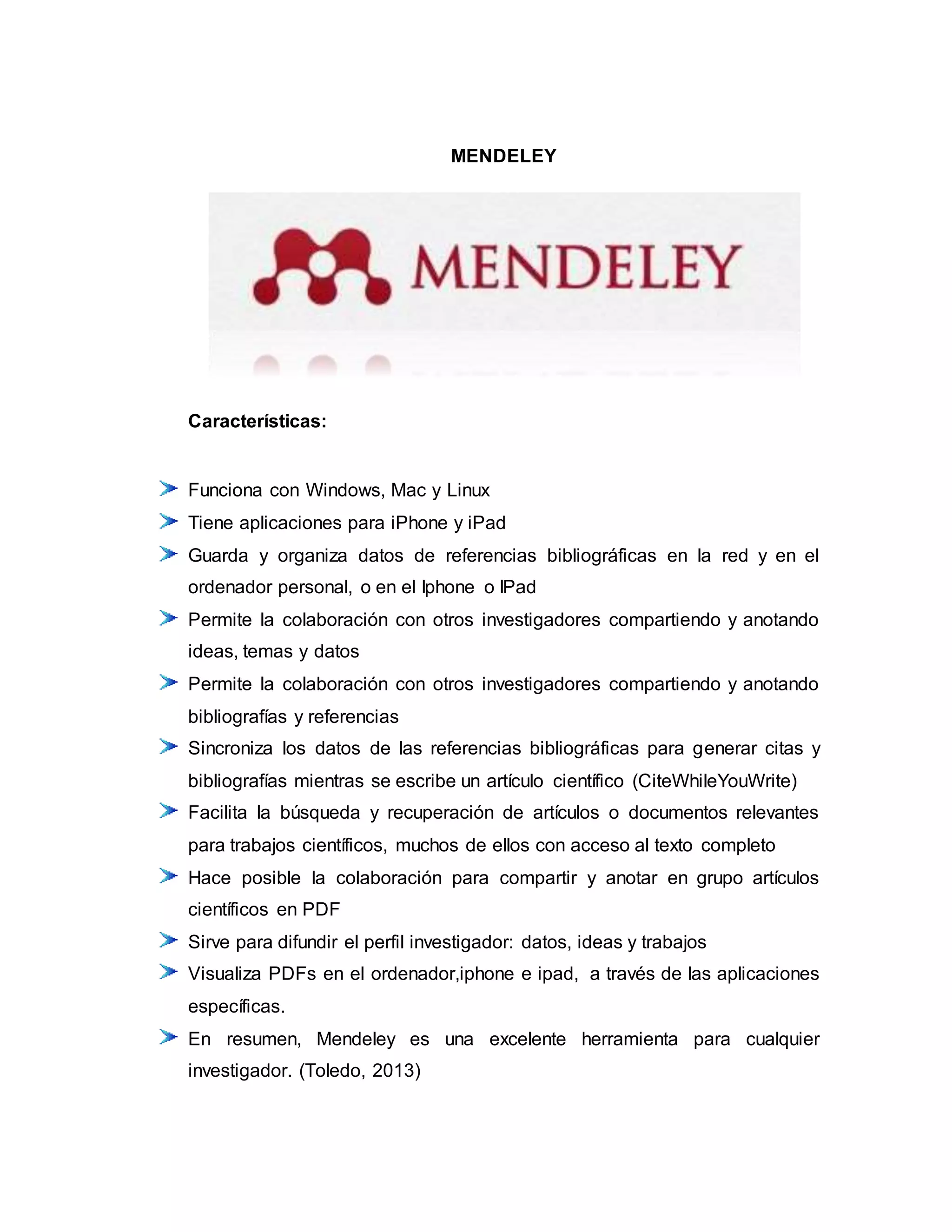 MENDELEY
Características:
Funciona con Windows, Mac y Linux
Tiene aplicaciones para iPhone y iPad
Guarda y organiza datos de referencias bibliográficas en la red y en el
ordenador personal, o en el Iphone o IPad
Permite la colaboración con otros investigadores compartiendo y anotando
ideas, temas y datos
Permite la colaboración con otros investigadores compartiendo y anotando
bibliografías y referencias
Sincroniza los datos de las referencias bibliográficas para generar citas y
bibliografías mientras se escribe un artículo científico (CiteWhileYouWrite)
Facilita la búsqueda y recuperación de artículos o documentos relevantes
para trabajos científicos, muchos de ellos con acceso al texto completo
Hace posible la colaboración para compartir y anotar en grupo artículos
científicos en PDF
Sirve para difundir el perfil investigador: datos, ideas y trabajos
Visualiza PDFs en el ordenador,iphone e ipad, a través de las aplicaciones
específicas.
En resumen, Mendeley es una excelente herramienta para cualquier
investigador. (Toledo, 2013)
 