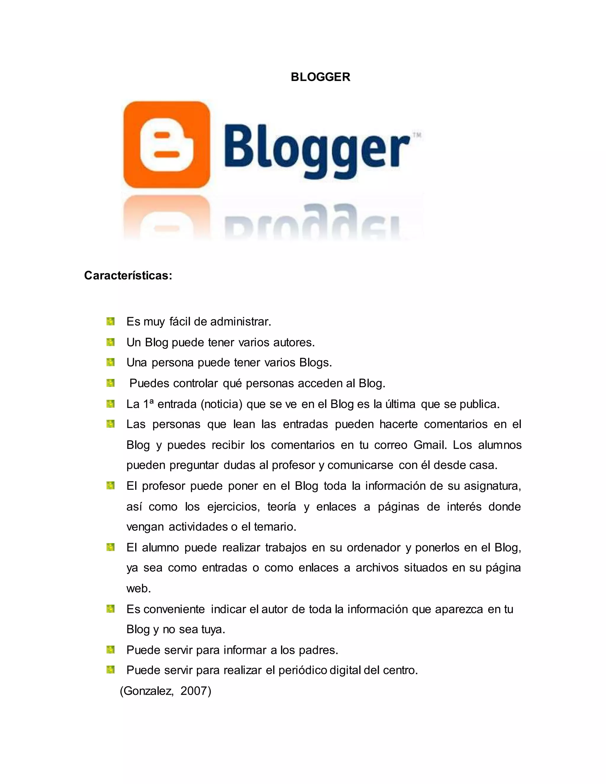 BLOGGER
Características:
Es muy fácil de administrar.
Un Blog puede tener varios autores.
Una persona puede tener varios Blogs.
Puedes controlar qué personas acceden al Blog.
La 1ª entrada (noticia) que se ve en el Blog es la última que se publica.
Las personas que lean las entradas pueden hacerte comentarios en el
Blog y puedes recibir los comentarios en tu correo Gmail. Los alumnos
pueden preguntar dudas al profesor y comunicarse con él desde casa.
El profesor puede poner en el Blog toda la información de su asignatura,
así como los ejercicios, teoría y enlaces a páginas de interés donde
vengan actividades o el temario.
El alumno puede realizar trabajos en su ordenador y ponerlos en el Blog,
ya sea como entradas o como enlaces a archivos situados en su página
web.
Es conveniente indicar el autor de toda la información que aparezca en tu
Blog y no sea tuya.
Puede servir para informar a los padres.
Puede servir para realizar el periódico digital del centro.
(Gonzalez, 2007)
 