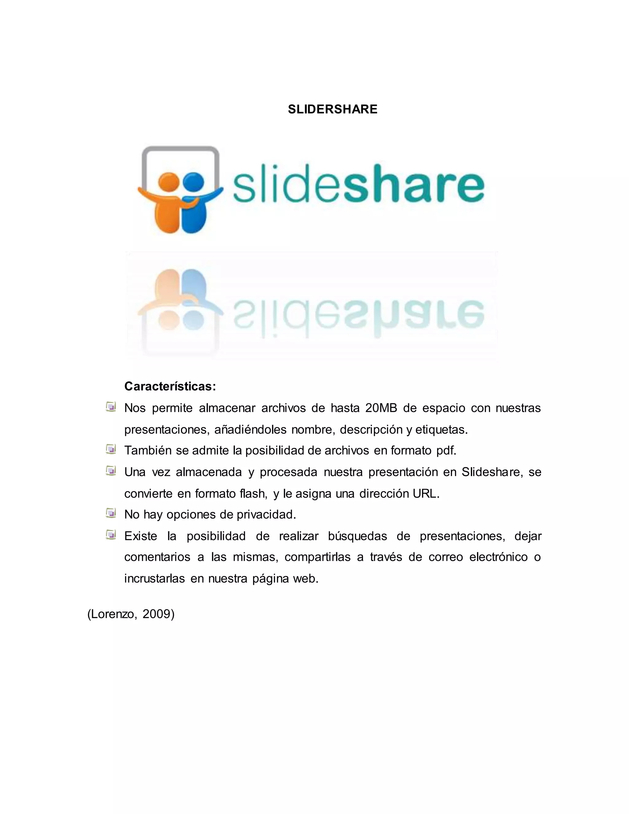SLIDERSHARE
Características:
Nos permite almacenar archivos de hasta 20MB de espacio con nuestras
presentaciones, añadiéndoles nombre, descripción y etiquetas.
También se admite la posibilidad de archivos en formato pdf.
Una vez almacenada y procesada nuestra presentación en Slideshare, se
convierte en formato flash, y le asigna una dirección URL.
No hay opciones de privacidad.
Existe la posibilidad de realizar búsquedas de presentaciones, dejar
comentarios a las mismas, compartirlas a través de correo electrónico o
incrustarlas en nuestra página web.
(Lorenzo, 2009)
 