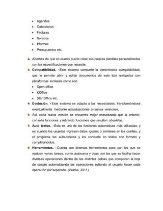  Agendas
 Calendarios
 Facturas
 Horarios
 Informes
 Presupuestos etc.
Además de que el usuario puede crear sus propias plantillas personalizadas
con las especificaciones que necesite.
Compatibilidad. - Este sistema comparte la denominada compatibilidad,
que le permite abrir y editar documentos de este tipo realizadas con
plataformas similares como son:
 Open office
 KOffice
 Star Office etc.
Evolución. - Este sistema se adapta a las necesidades, transformándose
eventualmente mediante actualizaciones o nuevas versiones.
Así, cada nueva versión se encuentra mejor estructurada que la anterior,
con más funciones y retirando funciones que resultan obsoletas.
Auto textos. - Esta es una de las funciones automáticas más utilizadas, y
es cuando los usuarios ingresan datos iguales o similares en las casillas, y
el programa los auto-detecta y los convierte en textos con formato y
completándolos.
Herramientas. - Cuenta con diversas herramientas para con las que se
realizan varias tareas, como autosuma y otras con las que se facilita hacer
diversas operaciones dentro de las distintas celdas que componen la hoja
de cálculo automatizando las operaciones evitando al usuario hacer cada
operación por separado. (Velosa, 2011)
 