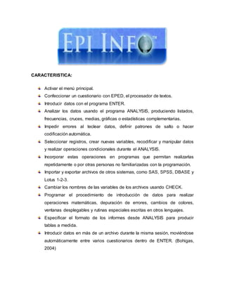 CARACTERISTICA:
Activar el menú principal.
Confeccionar un cuestionario con EPED, el procesador de textos.
Introducir datos con el programa ENTER.
Analizar los datos usando el programa ANALYSIS, produciendo listados,
frecuencias, cruces, medias, gráficas o estadísticas complementarias.
Impedir errores al teclear datos, definir patrones de salto o hacer
codificación automática.
Seleccionar registros, crear nuevas variables, recodificar y manipular datos
y realizar operaciones condicionales durante el ANALYSIS.
Incorporar estas operaciones en programas que permitan realizarlas
repetidamente o por otras personas no familiarizadas con la programación.
Importar y exportar archivos de otros sistemas, como SAS, SPSS, DBASE y
Lotus 1-2-3.
Cambiar los nombres de las variables de los archivos usando CHECK.
Programar el procedimiento de introducción de datos para realizar
operaciones matemáticas, depuración de errores, cambios de colores,
ventanas desplegables y rutinas especiales escritas en otros lenguajes.
Especificar el formato de los informes desde ANALYSIS para producir
tablas a medida.
Introducir datos en más de un archivo durante la misma sesión, moviéndose
automáticamente entre varios cuestionarios dentro de ENTER. (Bohigas,
2004)
 
