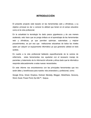 INTRODUCCIÓN
El presente proyecto está basado en las herramientas web y ofimáticas, y su
objetivo principal es dar a conocer la utilidad que tienen en el campo educativo
como en la vida profesional.
En la actualidad la tecnología ha dado pasos gigantescos y de una manera
acelerada, esto hace que se ponga énfasis en el aprendizaje de las herramientas
web y ofimáticas, ya que permiten optimizar, automatizar, y mejorar
procedimientos, es por eso que instituciones educativas de todos los niveles
optan por adquirir un equipamiento informático ya que generaría calidad en todo
sentido.
En cuanto a la vida profesional hablando específicamente de la carrera de
enfermería, estas herramientas nos ayudarían con el necesario manejo de
pacientes y tratamiento de la información eficiente y eficaz dado que la informática
responde adecuadamente a estas nuevas necesidades.
En este informe nos encontraremos con las principales herramientas que nos
serán útiles y beneficiosos para nuestra vida universitaria y profesional, como:
Google Drive, Gmail, Dropbox, Hotmail, Mendely, Blogger, SlideShare, Goncorq,
Word, Excel, Power Point, Epi Info™, Quipux.
 