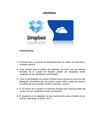 DROPBOX
Características:
Funciona como un servicio de almacenamiento, se enfoca en sincronizar y
compartir archivos
Tiene soporte para el historia de revisiones, de forma que los archivos
borrados de la carpeta de Dropbox pueden ser recuperaos desde
cualquiera de los ordenadores sincronizados
Tiene la funcionalidad de conocer la historia de un archivo en el que se esté
trabajando, permitiendo que una persona pueda editar y cargar los archivos
sin peligro de que se puedan perder la versiones previas
Si un archivo de un usuario es cambiado Dropbox solo carga las partes del
archivo que son cambiadas cuando se sincroniza
El programa en el ordenador no tiene restricciones para el tamaño de los
archivos (Hernandez & Olmos, 2011)
 