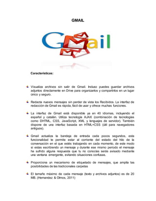 GMAIL
Características:
Visualiza archivos sin salir de Gmail. Incluso puedes guardar archivos
adjuntos directamente en Drive para organizarlos y compartirlos en un lugar
único y seguro.
Redacta nuevos mensajes sin perder de vista los Recibidos. La interfaz de
redacción de Gmail es rápida, fácil de usar y ofrece muchas funciones.
La interfaz de Gmail está disponible ya en 40 idiomas, incluyendo el
español y catalán. Utiliza tecnología AJAX (combinación de tecnologías
como DHTML, CSS, JavaScript, XML y lenguajes de servidor). También
dispone de una interfaz basada en HTML+CSS (útil para navegadores
antiguos).
Gmail actualiza la bandeja de entrada cada pocos segundos, esta
funcionalidad te permite estar al corriente del estado del hilo de la
conversación en el que estés trabajando en cada momento, de este modo
si estas escribiendo un mensaje y durante ese mismo periodo el mensaje
ha sufrido alguna respuesta que tu no conocías serás avisado mediante
una ventana emergente, evitando situaciones confusas.
Proporciona un mecanismo de etiquetado de mensajes, que amplía las
posibilidades de las tradicionales carpetas
El tamaño máximo de cada mensaje (texto y archivos adjuntos) es de 20
MB. (Hernandez & Olmos, 2011)
 