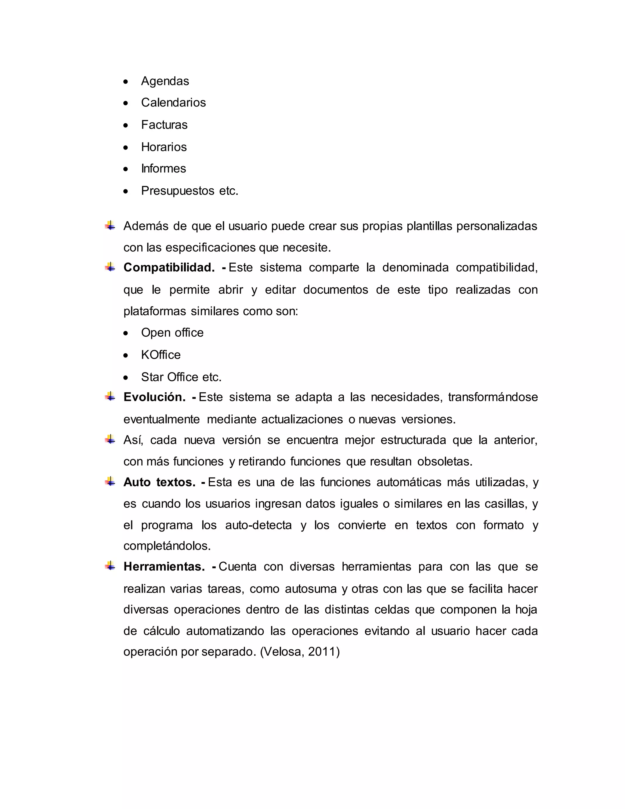  Agendas
 Calendarios
 Facturas
 Horarios
 Informes
 Presupuestos etc.
Además de que el usuario puede crear sus propias plantillas personalizadas
con las especificaciones que necesite.
Compatibilidad. - Este sistema comparte la denominada compatibilidad,
que le permite abrir y editar documentos de este tipo realizadas con
plataformas similares como son:
 Open office
 KOffice
 Star Office etc.
Evolución. - Este sistema se adapta a las necesidades, transformándose
eventualmente mediante actualizaciones o nuevas versiones.
Así, cada nueva versión se encuentra mejor estructurada que la anterior,
con más funciones y retirando funciones que resultan obsoletas.
Auto textos. - Esta es una de las funciones automáticas más utilizadas, y
es cuando los usuarios ingresan datos iguales o similares en las casillas, y
el programa los auto-detecta y los convierte en textos con formato y
completándolos.
Herramientas. - Cuenta con diversas herramientas para con las que se
realizan varias tareas, como autosuma y otras con las que se facilita hacer
diversas operaciones dentro de las distintas celdas que componen la hoja
de cálculo automatizando las operaciones evitando al usuario hacer cada
operación por separado. (Velosa, 2011)
 