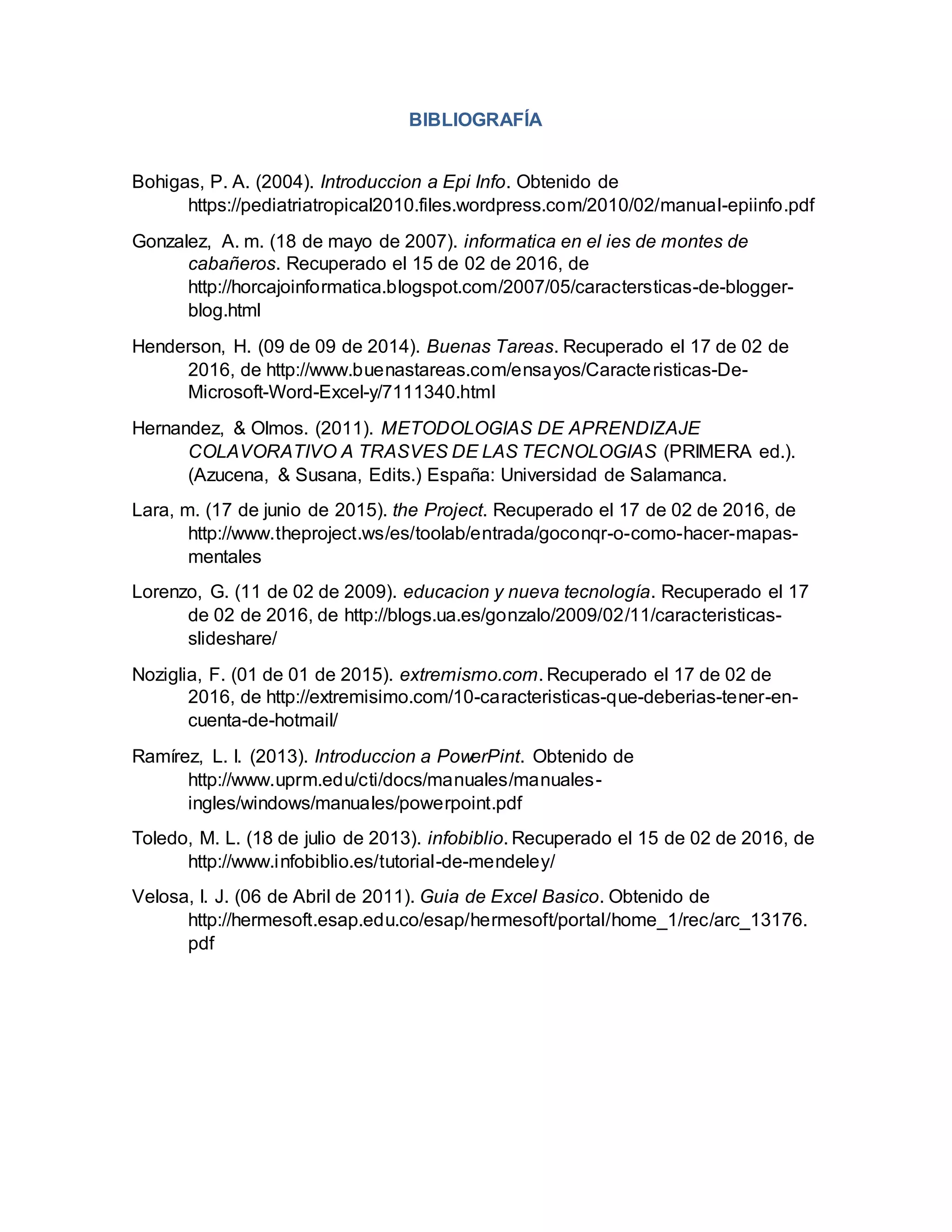 BIBLIOGRAFÍA
Bohigas, P. A. (2004). Introduccion a Epi Info. Obtenido de
https://pediatriatropical2010.files.wordpress.com/2010/02/manual-epiinfo.pdf
Gonzalez, A. m. (18 de mayo de 2007). informatica en el ies de montes de
cabañeros. Recuperado el 15 de 02 de 2016, de
http://horcajoinformatica.blogspot.com/2007/05/caractersticas-de-blogger-
blog.html
Henderson, H. (09 de 09 de 2014). Buenas Tareas. Recuperado el 17 de 02 de
2016, de http://www.buenastareas.com/ensayos/Caracteristicas-De-
Microsoft-Word-Excel-y/7111340.html
Hernandez, & Olmos. (2011). METODOLOGIAS DE APRENDIZAJE
COLAVORATIVO A TRASVES DE LAS TECNOLOGIAS (PRIMERA ed.).
(Azucena, & Susana, Edits.) España: Universidad de Salamanca.
Lara, m. (17 de junio de 2015). the Project. Recuperado el 17 de 02 de 2016, de
http://www.theproject.ws/es/toolab/entrada/goconqr-o-como-hacer-mapas-
mentales
Lorenzo, G. (11 de 02 de 2009). educacion y nueva tecnología. Recuperado el 17
de 02 de 2016, de http://blogs.ua.es/gonzalo/2009/02/11/caracteristicas-
slideshare/
Noziglia, F. (01 de 01 de 2015). extremismo.com. Recuperado el 17 de 02 de
2016, de http://extremisimo.com/10-caracteristicas-que-deberias-tener-en-
cuenta-de-hotmail/
Ramírez, L. I. (2013). Introduccion a PowerPint. Obtenido de
http://www.uprm.edu/cti/docs/manuales/manuales-
ingles/windows/manuales/powerpoint.pdf
Toledo, M. L. (18 de julio de 2013). infobiblio. Recuperado el 15 de 02 de 2016, de
http://www.infobiblio.es/tutorial-de-mendeley/
Velosa, I. J. (06 de Abril de 2011). Guia de Excel Basico. Obtenido de
http://hermesoft.esap.edu.co/esap/hermesoft/portal/home_1/rec/arc_13176.
pdf
 