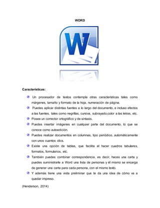 WORD
Características:
Un procesador de textos contempla otras características tales como
márgenes, tamaño y formato de la hoja, numeración de página.
Puedes aplicar distintas fuentes a lo largo del documento, e incluso efectos
a las fuentes, tales como negrillas, cursiva, subrayado,color a las letras, etc.
Posee un corrector ortográfico y de sintaxis.
Puedes insertar imágenes en cualquier parte del documento, lo que se
conoce como autoedición.
Puedes realizar documentos en columnas, tipo periódico, automáticamente
con unos cuantos clics.
Existe una opción de tablas, que facilita el hacer cuadros tabulares,
formatos, formularios, etc.
También puedes combinar correspondencia, es decir, haces una carta y
puedes suministrarle a Word una lista de personas y él mismo se encarga
de generar una carta para cada persona, con el mismo texto.
Y además tiene una vista preliminar que te da una idea de cómo va a
quedar impreso.
(Henderson, 2014)
 