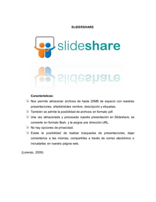 SLIDERSHARE
Características:
Nos permite almacenar archivos de hasta 20MB de espacio con nuestras
presentaciones, añadiéndoles nombre, descripción y etiquetas.
También se admite la posibilidad de archivos en formato pdf.
Una vez almacenada y procesada nuestra presentación en Slideshare, se
convierte en formato flash, y le asigna una dirección URL.
No hay opciones de privacidad.
Existe la posibilidad de realizar búsquedas de presentaciones, dejar
comentarios a las mismas, compartirlas a través de correo electrónico o
incrustarlas en nuestra página web.
(Lorenzo, 2009)
 