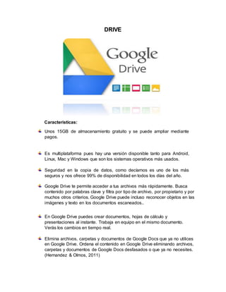 DRIVE
Características:
Unos 15GB de almacenamiento gratuito y se puede ampliar mediante
pagos.
Es multiplataforma pues hay una versión disponible tanto para Android,
Linux, Mac y Windows que son los sistemas operativos más usados.
Seguridad en la copia de datos, como decíamos es uno de los más
seguros y nos ofrece 99% de disponibilidad en todos los días del año.
Google Drive te permite acceder a tus archivos más rápidamente. Busca
contenido por palabras clave y filtra por tipo de archivo, por propietario y por
muchos otros criterios. Google Drive puede incluso reconocer objetos en las
imágenes y texto en los documentos escaneados..
En Google Drive puedes crear documentos, hojas de cálculo y
presentaciones al instante. Trabaja en equipo en el mismo documento.
Verás los cambios en tiempo real.
Elimina archivos, carpetas y documentos de Google Docs que ya no utilices
en Google Drive. Ordena el contenido en Google Drive eliminando archivos,
carpetas y documentos de Google Docs desfasados o que ya no necesites.
(Hernandez & Olmos, 2011)
 